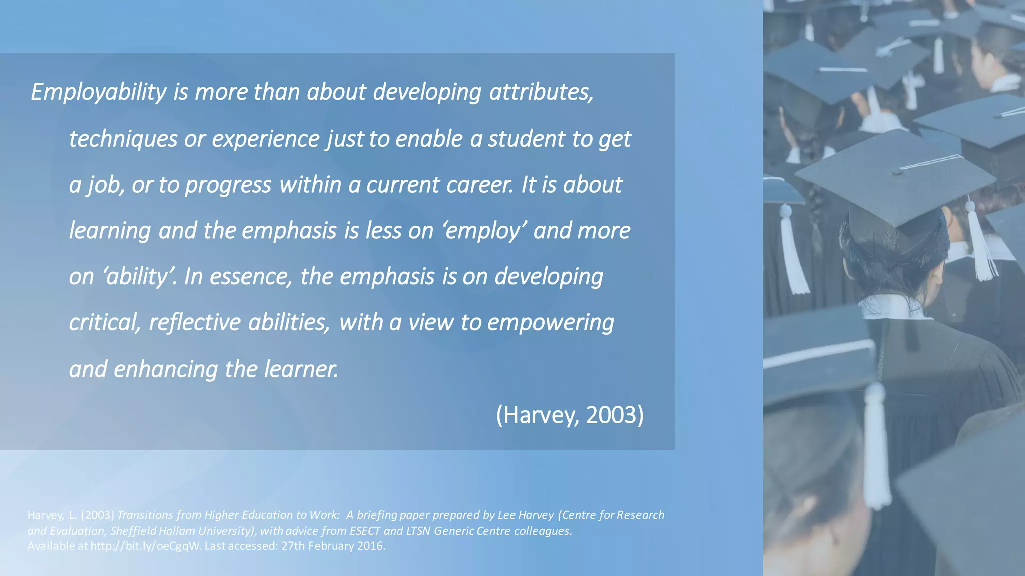 Employability	is	more	than	about	developing	attributes,	
techniques	or	experience	just	to	enable	a	student	to	get	
a	job,	or	to	progress	within	a	current	career.	It	is	about	
learning	and	the	emphasis	is	less	on	‘employ’	and	more	
on	‘ability’.	In	essence,	the	emphasis	is	on	developing	
critical,	reflective	abilities,	with	a	view	to	empowering	
and	enhancing	the	learner.
(Harvey,	2003)
Harvey,	L.	(2003)	Transitions	from	Higher	Education	to	Work:		A	briefing	paper	prepared	by	Lee	Harvey	(Centre	for	Research	
and	Evaluation,	Sheffield	Hallam University),	with	advice	from	ESECT	and	LTSN	Generic	Centre	colleagues.	
Available	at	http://bit.ly/oeCgqW.	Last	accessed:	27th	February	2016.
 