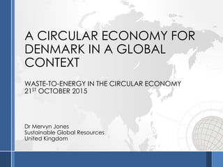 A CIRCULAR ECONOMY FOR
DENMARK IN A GLOBAL
CONTEXT
WASTE-TO-ENERGY IN THE CIRCULAR ECONOMY
21ST OCTOBER 2015
Dr Mervyn Jones
Sustainable Global Resources
United Kingdom
 