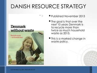 DANISH RESOURCE STRATEGY
SUSTAINABLE GLOBAL RESOURCES LTD 6
Published November 2013
The goal is that over the
next 10 years Denmark is
to recycle more than
twice as much household
waste as 2013.
This is a marked change in
waste policy.
 