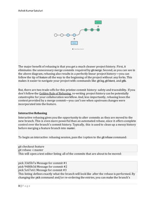 AshokKumarSatuluri
3 | P a g e
The major benefit of rebasing is that you get a much cleaner project history. First, it
eliminates the unnecessary merge commits required by gitmerge. Second, as you can see in
the above diagram, rebasing also results in a perfectly linear project history—you can
follow the tip of featureall the way to the beginning of the project without any forks. This
makes it easier to navigate your project with commands like git log, gitbisect, and gitk.
But, there are two trade-offs for this pristine commit history: safety and traceability. If you
don’t follow the Golden Rule of Rebasing, re-writing project history can be potentially
catastrophic for your collaboration workflow. And, less importantly, rebasing loses the
context provided by a merge commit—you can’t see when upstream changes were
incorporated into the feature.
Interactive Rebasing
Interactive rebasing gives you the opportunity to alter commits as they are moved to the
new branch. This is even more powerful than an automated rebase, since it offers complete
control over the branch’s commit history. Typically, this is used to clean up a messy history
before merging a feature branch into master.
To begin an interactive rebasing session, pass the i option to the gitrebasecommand:
git checkout feature
git rebase -i master
This will open a text editor listing all of the commits that are about to be moved:
pick 33d5b7a Message for commit #1
pick 9480b3d Message for commit #2
pick 5c67e61 Message for commit #3
This listing defines exactly what the branch will look like after the rebase is performed. By
changing the pick command and/or re-ordering the entries, you can make the branch’s
 