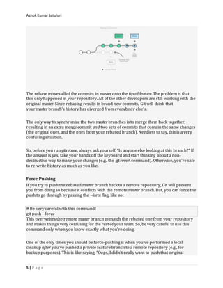 AshokKumarSatuluri
5 | P a g e
The rebase moves all of the commits in master onto the tip of feature. The problem is that
this only happened in your repository. All of the other developers are still working with the
original master. Since rebasing results in brand new commits, Git will think that
your master branch’s history has diverged from everybody else’s.
The only way to synchronize the two master branches is to merge them back together,
resulting in an extra merge commit and two sets of commits that contain the same changes
(the original ones, and the ones from your rebased branch). Needless to say, this is a very
confusing situation.
So, before you run gitrebase, always ask yourself, “Is anyone else looking at this branch?” If
the answer is yes, take your hands off the keyboard and start thinking about a non-
destructive way to make your changes (e.g., the gitrevertcommand). Otherwise, you’re safe
to re-write history as much as you like.
Force-Pushing
If you try to push the rebased master branch back to a remote repository, Git will prevent
you from doing so because it conflicts with the remote master branch. But, you can force the
push to go through by passing the --forceflag, like so:
# Be very careful with this command!
git push --force
This overwrites the remote master branch to match the rebased one from your repository
and makes things very confusing for the rest of your team. So, be very careful to use this
command only when you know exactly what you’re doing.
One of the only times you should be force-pushing is when you’ve performed a local
cleanup after you’ve pushed a private feature branch to a remote repository (e.g., for
backup purposes). This is like saying, “Oops, I didn’t really want to push that original
 