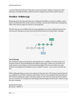 AshokKumarSatuluri
6 | P a g e
version of the feature branch. Take the current one instead.” Again, it’s important that
nobody is working off of the commits from the original version of the feature branch.
Workflow Walkthrough
Rebasing can be incorporated into your existing Git workflow as much or as little as your
team is comfortable with. In this section, we’ll take a look at the benefits that rebasing can
offer at the various stages of a feature’s development.
The first step in any workflow that leverages gitrebaseis to create a dedicated branch for
each feature. This gives you the necessary branch structure to safely utilize rebasing:
Local Cleanup
One of the best ways to incorporate rebasing into your workflow is to clean up local, in-
progress features. By periodically performing an interactive rebase, you can make sure
each commit in your feature is focused and meaningful. This lets you write your code
without worrying about breaking it up into isolated commits—you can fix it up after the
fact.
When calling git rebase, you have two options for the new base: The feature’s parent branch
(e.g., master), or an earlier commit in your feature. We saw an example of the first option in
the Interactive Rebasing section. The latter option is nice when you only need to fix up the
last few commits. For example, the following command begins an interactive rebase of only
the last 3 commits.
git checkout feature
git rebase -i HEAD~3
 