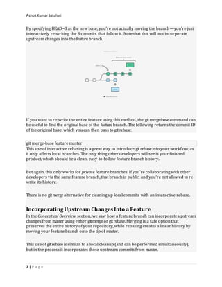 AshokKumarSatuluri
7 | P a g e
By specifying HEAD~3 as the new base, you’re not actually moving the branch—you’re just
interactively re-writing the 3 commits that follow it. Note that this will not incorporate
upstream changes into the featurebranch.
If you want to re-write the entire feature using this method, the gitmerge-basecommand can
be useful to find the original base of the featurebranch. The following returns the commit ID
of the original base, which you can then pass to git rebase:
git merge-base feature master
This use of interactive rebasing is a great way to introduce gitrebaseinto your workflow, as
it only affects local branches. The only thing other developers will see is your finished
product, which should be a clean, easy-to-follow feature branch history.
But again, this only works for private feature branches. If you’re collaborating with other
developers via the same feature branch, that branch is public, and you’re not allowed to re-
write its history.
There is no gitmergealternative for cleaning up local commits with an interactive rebase.
IncorporatingUpstream Changes Into a Feature
In the Conceptual Overview section, we saw how a feature branch can incorporate upstream
changes from master using either gitmergeor gitrebase. Merging is a safe option that
preserves the entire history of your repository, while rebasing creates a linear history by
moving your feature branch onto the tip of master.
This use of gitrebaseis similar to a local cleanup (and can be performed simultaneously),
but in the process it incorporates those upstream commits from master.
 