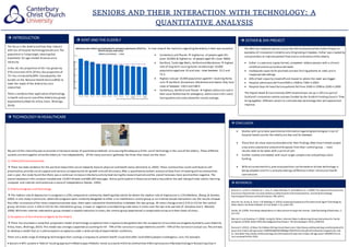 SENIORS AND THEIR INTERACTION WITH TECHNOLOGY: A
QUANTITATIVE ANALYSIS
 INTRODUCTION
The focus is the elderly and how they interact
with out of hospital technology based care.The
population is livinglonger,meaningthat
treatments for age-related diseases area
necessity.
In the UK, the proportion of 65+ has grown by
47% sincemid-1974.Of this,the proportion of
75+ has increased by 89%. Consequently, the
burden on the National Health Service(NHS) to
meet the needs of the elderly has also
intensified.
There is evidence that application of technology
in health and social careof the elderly has grown
exponentially (Heerink, Krӧse, Evers, Wielinga,
2010).
 TECHNOLOGYINHEAALTHCARE
My part of the internship was to provide a literaturereview of quantitativemethods of assessingtheadequacy of the useof technology in the careof the elderly. These different
systems are envisaged to allowthe elderly to liveindependently. Of the many journalsI gathered, the three that stood out the most:
1) Elderly OnlineCommunities
 There has been evidence for the positiveimpactthat social networks haveon physical and health status (Avlund et al,2004). These communities could contribute to self-
preservation,provide social supportand serveas an opportunity for growth and self-discovery.After a quantitativecontent analysisof data from 14 leadingonlinecommunities
over a year, the study found that there was a continual increasein thedaily activity level duringthe research period and the overall tonewas more positivethan negative. The
overall databasein this analysis included over 19,963 threads and 686,283 messages. Active participation in thesesocial media may add to the well-beingof older adults;learning
computer and internet skillsenhances a senseof independence (Henke, 1999).
2) Elderly Caregivers and Technology
 The median rate of depression in caregivers is 22%,compared to community dwellingolder adults for whom the median rate of depression is 11%(Vitaliano, Zhang, & Scanlan,
2003).In one study in particular,where 66 caregivers were randomly delegated to either a no interference control group or an internet based intervention set; the results showed
that after an analysisof the stress responseoutcome data, there were substantial dissimilarities in between the two groups. M stress changescore2.519 (n=15) for the control
group; M stress score-1.326 (n=23) for the intervention group, a lower or negative scoredepicting a decrease in stress over the two time periods (P. Donahue and E. Marziali,
2006).Whilethe internet intervention group showed a notable reduction in stress,the control group experienced a comparableincrea sein their levels of stress.
3) Acceptance of AssistiveSocial Agents by the Elderly
 There has also been a study that proposed a model of technology acceptance that is expressly designed to test the acceptance of assistivesocial agents by elderly users (Heerink,
Krӧse, Evers, Wielinga,2010).This model was strongly supported accounting for 59 - 79% of the variancein usageintentions and 49 – 59% of the variancein actual use.The aimwas
to develop a model that a) is ableto explain acceptanceunder a wide variety of experimental conditions,
There are a wide range of emerging technologies that could go a longway to prevent health issues thatoften land elderly people in emergency care. For example:
 Sensors  GPS systems  ‘Hybrid’ locatingapproach  Mobileapps  Robotic home assistants  Onlinecommunities  Microprocessors  Nanotechnology  Biosencingchips 
 KENT AND THE ELDERLY
A clear viewof the statisticsregardingtheelderly in Kent was essential.
 Canterbury and Thanet  highestno. of people aged 65+
(over 30,000) & highestno. of people aged 85+ (over 3800).
 Dartford, Tunbridge Wells,Ashford and Maidstone  highest
rate of long term nursinghome residenceper 10,000
population aged over 65 and over; rates between 52.2 and
72.3.
 Highest rate per 10,000 population aged 65+ receivingHome
care Dartford, Gravesham, Maidstoneand Swale; they have
rates of between 138.4 and 188.4.
 Canterbury, Dartford and Thanet  highest admission ratein
Kent Local Authorities for emergency admissionsin 65+;each
havingadmission rates abovethe county average.
 REFERENCES
Avlund, K., Lund, R.,Holstein, B. E., Due, P., Sakari-Rantala, R., &Heikkinen, R.L. (2004). The impact ofstructural and
functional characteristics ofsocial relations as determinants offunctionaldecline. Journal ofGerontology:
PsychologicalSciences andSocial Sciences, 59B, p44-51
Heerink, M.,Krose, B.,Evers, V & Wielinga, B. (2010). Assessing AcceptanceofAssistiveSocial Agent Technology by
Older Adults: theAlmereModel. IntJ SocRobot. 2 (1), p361-375.
Henke, M. (1999). Promoting independencein older persons through theinternet. CyberPsychology &Behaviour,2,
521-527
Marziali,Eand Donahue,P. (2006). Caring for Others: Internet Video-Conferencing Group Intervention for Family
Caregivers ofOlder Adults With NeurodegenerativeDisease. The Gerontologist. 46(3), p398-403.
Rieland, R. (2012). 10Ways TechMakes Old Age EasierRead more: http://www.smithsonianmag.com/innovation/10-
ways-tech-makes-old-age-easier-1840093/#gOS603J8dQqeo7KB.99Give the giftofSmithsonianmagazine for only
$1. Available: http://www.smithsonianmag.com/innovation/10-ways-tech-makes-old-age-easier-1840093/?no-ist.
Last accessed5thOct 2016.
 CONCLUSION
 Studies with up to date quantitativeinformation regardingtechnologies in out of
hospital heath carefor the elderly are few and far between.
 Those that do show statistical evidencefor their findings often have limited sample
sizes and a substantial amountof dropouts from their control group  most
results need to be taken with a pinch of salt.
 Further studies areneeded with much larger samplesizes and perhaps more
funding
 With accuratestatistics,preciseprojections can bemade as to how technology is
being adopted and if it is actually makinga differencein their relianceon health
careservices
The NHS has looked to points such as the DHI Scotland and the Esther Project as
examples of innovation in elderly care.Originatingin Sweden, Esther was created by
careproviders to improve patient flow and co-ordination of the elderly.
 Esther is a persona:a grey-haired, competent elderly woman with a chronic
condition and occasional acuteneeds.
 Inadequate capacity for planned carewas forcingpatients to seek carein
inappropriatesettings.
 20% of bed capacity closed off and moved to where the need was bigger.
 Hospital admissionsfell from9300 in 1998 to 7300 in 2003
 Hospital days for heartfailurepatients fell from 3500 in 1998 to 2500 in 2000
The Digital Heath & CareInstitute (DHI) Scotland was set up in 2013 as partof
Scotland’s innovation centres and was funded by the Scottish Funding Council.They
bringtogether different sectors to cultivatenew technology that will expand and
improve.
 ESTHER& DHI PROJECT
 