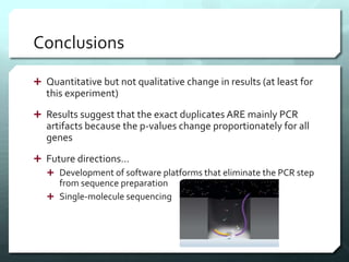 Conclusions
 Quantitative but not qualitative change in results (at least for
this experiment)
 Results suggest that the exact duplicates ARE mainly PCR
artifacts because the p-values change proportionately for all
genes
 Future directions…
 Development of software platforms that eliminate the PCR step
from sequence preparation
 Single-molecule sequencing
 