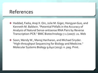 References
 Haddad, Fadia, Anqi X. Qin, Julie M. Giger, Hongyan Guo, and
Kenneth M. Baldwin. "Potential Pitfalls in the Accuracy of
Analysis of Natural Sense-antisense RNA Pairs by Reverse
Transcription-PCR." BMC Biotechnology 7.1 (2007): 21. Web
 Soon,Wendy W., Manoj Hariharan, and Michael Snyder.
"High-throughput Sequencing for Biology and Medicine."
Molecular Systems Biology 9.640 (2013): n. pag. Print.
 
