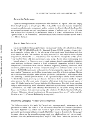 PERSONALITY FACTOR LEVEL AND SALES PERFORMANCE 137
General Job Performance
Supervisor-rated performance was measured with nine items in a 5-point Likert scale ranging
from strongly disagree to strongly agree (Ones et al., 2005). These items measure interpersonal
competence, administrative competence, quality, productivity, effort, job knowledge, leadership,
communication competence, and compliance/acceptance of authority and can be recalculated
into a single score of general job performance. Ones et al. (2005) referred to this scale as a
“general factor of Job Performance.” The internal consistency of this scale in the present study is
α = .86 (see Table 3).
Speciﬁc Sales Performance
Supervisor-rated speciﬁc sales performance was measured with the sales job criteria as deﬁned
by the O∗
NET (O∗
NET, 2007) code 41-, Sales and Related. O∗
NET provides a broad, widely
used system for deﬁning jobs. As the sales scope of the participants’ job is broad and there
is no speciﬁc O∗
NET code available for selling trust services and corporate ﬁnancial plan-
ning services, the broader (41-, sales-related) code was chosen. The speciﬁc O∗
NET criteria
were transferred into a 12-item questionnaire, rated using a 5-point Likert scale ranging from
1 (strongly disagree) to 5 (strongly agree). which measures integrity, dependability, initiative,
stress tolerance, persistence, attention to detail, self-control, cooperation, analytical thinking,
independence, achievement/effort, concern for others, adaptability/ﬂexibility, innovation, social
orientation, and leadership. A principal components analysis was performed on the scores of the
items of the O∗
NET questionnaire with as criterion for factor extraction eigenvalue > 1, and vari-
max rotation. This analysis revealed four factors that accounted for 65% of the variance. The ﬁrst
factor subsumed the questions about initiative, persistence, independence, achievement/effort,
and leadership. All these questions related to the vigor in striving to achieve results; therefore
we labeled this factor Achieving Sales Results. The second factor consists mainly of cooper-
ation, concern for others, and social orientation, which relate to the interpersonal aspects of
sales. We labeled this factor Customer Relationship Management. The third factor comprised
integrity and dependability, which relate to the operational aspects of sales; we labeled this factor
Administration. The fourth factor subsumed stress tolerance and self-control dealing with chal-
lenges and resistance from customers during sales situations. We labeled this factor Handling
Customer Objections. Internal consistencies in this sample ranged from α = .87 (Achieving Sales
Results) to α = .75 (Customer Relationship Management).
Determining Conceptual Predictor-Criterion Alignment
Ten SMEs were asked to align both a Big Five trait and a narrow personality trait to a narrow sales
performance criterion. The SMEs (N = 10) had received either their doctorate (n = 5) or Master
of Science degree (n = 5), and all were industrial–organizational psychologists experienced in
personality questionnaire validation research. The SMEs were given deﬁnitions for the sales per-
formance criteria and the personality constructs and were asked to choose only one personality
construct for a sales performance criterion (Campbell, 1990). Table 2 shows the outcome of this
Downloadedby[ThomasThomas]at01:1315April2013
 