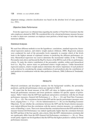 138 SITSER, VAN DER LINDEN, BORN
alignment strategy; criterion classiﬁcation was based on the absolute level of rater agreement
(i.e., 70%).
Objective Sales Performance
From the supervisors we obtained data regarding the number of Total New Customers that the
sales employees attained in 2009. We considered this to be a broad performance measure because
in order to attain new customers an employee must perform a broad range of tasks that require
numerous abilities.
Statistical Analyses
We used four different methods to test the hypotheses: correlations, standard regression, hierar-
chical regression analyses, and relative weight analysis (Johnson, 2000). Regression analyses
were conducted for each of the personality levels separately to examine which of the levels
leads to the highest amount of explained variance in predicting the different performance cri-
teria. Hierarchical regression was used to determine the incremental validity of the 13 Bridge
Personality traits above and beyond the Big Five factors of the BFI for each of the six performance
criteria. To study the relative contribution of the personality variables within each hierarchical
level (i.e., Big Five, narrow traits) we performed relative weight analyses. Unlike hierarchical
regression analysis, relative weight analysis determines the relative importance of each predictor
to the criterion by considering the unique contribution of each predictor plus the contribution of
each predictor in combination with the other predictors (Johnson, 2000; LeBreton & Tonidandel,
2008).
RESULTS
Observed correlations and descriptive statistics for the background variables, the personality
predictors, and the job performance criteria are reported in Table 5.
H1 stated that the broad measure of the GFP will show its highest predictive validity for
broad job performance measures and lower predictive validities for speciﬁc aspects of perfor-
mance. Table 5 shows that the GFP had signiﬁcant and positive correlations with the two broad
performance measures, General Job Performance (r = .20, p < .01) and Total New Customers
(r = .20, p < .05). The correlations between the GFP and the speciﬁc performance measures were
lower, ranging from r = .17 (p < .01) for Administration to r = .04, (ns) for Handling Customer
Objections. To test whether the correlations between the GFP and the broad criterion measures
were indeed different from the correlations with the narrow criterion measures, we conducted a
series of Hotelling’s t tests. These tests showed that the correlation between the GFP and the broad
measure General Job Performance was indeed signiﬁcantly higher than the correlation between
the GFP and three of the four speciﬁc sales criteria. Only the GFP–Administration correlation did
not signiﬁcantly differ from the GFP–General Job Performance correlation (t = .56, ns). These
results partly support our ﬁrst hypothesis that the GFP has the highest predictive validity for broad
performance measures.
Downloadedby[ThomasThomas]at01:1315April2013
 
