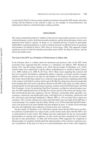 PERSONALITY FACTOR LEVEL AND SALES PERFORMANCE 143
several speciﬁc Big Five factors remain signiﬁcant predictors beyond the GFP mainly when their
overlap with the behavior in the criterion is large, as, for example, in Conscientiousness and
administrative behavior, which both imply working carefully.
DISCUSSION
This study examined the predictive validities of three levels of personality measures on two levels
of job performance criteria. Both the personality predictors and the job performance criteria were
organized from broad to speciﬁc. In doing so, we extended previous research on personality
bandwidth by examining predictors as well as criterion measures on different levels of speciﬁcity
and broadness (Cronbach & Gleser, 1965; Ones & Viswesvaran, 1996). This approach yielded
signiﬁcant results for both the broadest personality factor (GFP), the Big Five factors, and the
narrow personality traits.
The Use of the GFP as a Predictor of Performance in Sales Jobs
In the literature there is a debate about the theoretical and practical value of the GFP. Some
researchers have suggested that this construct is a substantive one (Musek, 2007; Rushton &
Irwing, 2011; Van der Linden, Scholte, et al., 2010; Van der Linden, Te Nijenhuis, et al., 2010),
whereas others have argued that it mainly reﬂects methodological or statistical artifact (Anusic
et al., 2009; Ashton et al., 2009; R. De Vries, 2011). Many issues regarding this construct still
have to be resolved. Nevertheless, although the debate is ongoing, we found it useful to examine
whether a GFP was present in our data set and whether it was related to the outcome variables.
The results showed that there indeed was a relatively large general factor explaining almost half
of the variance in the Big Five and on which each of the Big Five dimensions showed considerable
factor loadings that were in line with theory. Moreover, the GFP in this study was rather effective
at predicting the two broadest performance measures, namely, General Job Performance and Total
New Customers. In fact, for predicting Total New Customers, an objective job performance mea-
sure, the GFP outperformed most of the Big Five factors and all of the narrow personality traits.
This would indicate that sales employees who are “altruistic, emotionally stable, agreeable, con-
scientious, extraverted, and intellectually open, with high levels of well-being, satisfaction with
life, self-esteem and emotional intelligence” (Musek, 2007, p. 125) are better able to attain new
customers. This is in line with previous claims that individuals who score high on the GFP have a
social advantage. For example, Van der Linden, Scholte, et al. (2010) found that high GFP adoles-
cents were perceived to be more likeable and more popular by peers. A similar social advantage
may have also helped the sales employees to bring in more new customers.
Van der Linden, Te Nijenhuis, et al. (2010) have already shown that the GFP may be an effec-
tive predictor of performance in a range of jobs, yet the current study shows that the GFP is also
a useful predictor of sales results. This ﬁnding may have implications for the use of personality
questionnaires in selecting sales employees, as sales results are often considered to be an impor-
tant part of sales performance. As Ones and Viswesvaran (1996) suggested, the complexity or
dimensionality of a predictor should match the dimensionality of the criterion to optimize accu-
racy in prediction. If the goal is to focus on overall performance and to select sales employees
Downloadedby[ThomasThomas]at01:1315April2013
 