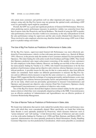 144 SITSER, VAN DER LINDEN, BORN
who attain more customers and perform well on other important job aspects (e.g., supervisor
ratings), using only the Big Five factors may not generate the optimal result; calculating a GFP
score in a personality report might be considered.
Overall, the GFP was a good and signiﬁcant predictor of General Job Performance. However,
when predicting narrow performance measures its predictive validity was somewhat lower than
that of narrow traits like Proactivity and Social Boldness. The beneﬁt of using the GFP to predict
sales performance, however, becomes visible in its consistency as the only valid predictor of both
the sales performance ratings by supervisors and the sales results obtained from objective data.
Those involved in sales employee selection may therefore beneﬁt from using a GFP score if their
goal is to predict ratings and results.
The Use of Big Five Factors as Predictors of Performance in Sales Jobs
Of the Big Five factors, supervisor-rated General Job Performance was most effectively pre-
dicted by Conscientiousness, which is in line with many previous studies (e.g., Barrick & Mount,
1991). However, in the present study the number of new customers attained was best predicted by
Openness. This latter ﬁnding ﬁts with earlier results from Furnham and Fudge (2008). They found
that Openness predicted sales target achievement (consisting of the number of new customers)
for sales employees in the ﬁtness industry. However, our ﬁnding was not fully in line with an ear-
lier meta-analytic ﬁnding by Vinchur et al. (1998), who found Conscientiousness to be the best
predictor of performance ratings and an objective sales criterion, whereas Openness was not a sig-
niﬁcant predictor. A possible reason for this may be that in a meta-analysis, data from different
studies are cumulated. Such studies use different questionnaires to measure the Big Five fac-
tors and use different criteria measures to tap into the same construct (i.e., sales performance). R.
Hogan (2005) suggested that this technique of averaging personality and performance scores may
hide meaningful true relations between personality factors and performance criteria in a speciﬁc
job. In our study, which used one personality questionnaire to measure Conscientiousness and
Openness and measured one objective sales criterion (Total New Customers), Openness clearly
outperformed Conscientiousness as a predictor of objective sales results.
Two of the Big Five factors showed their highest criterion-related validity for the sales perfor-
mance criteria to which they were conceptually aligned according to the SME. Conscientiousness
was an effective predictor of Administration and Agreeableness was an effective predictor of
Customer Relationship Management.
The Use of Narrow Traits as Predictors of Performance in Sales Jobs
We found clear indications that narrow traits indeed best predict those narrow performance mea-
sures with which they were conceptually aligned. More speciﬁcally, we found that Achieving
Sales Results is most optimally predicted by Proactivity, which measures behaviors such as
“action initiation” and “self-starting.” A link between these types of behaviors and sales results
is in line with earlier ﬁndings by Vinchur et al. (1998) and Warr, Bartram, and Martin (2005). As
expected, Administration was most optimally predicted by Detail Orientation. Finally, Handling
Customer Objections was best predicted by Consideration, which seems plausible as considerate
Downloadedby[ThomasThomas]at01:1315April2013
 
