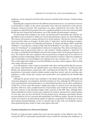 PERSONALITY FACTOR LEVEL AND SALES PERFORMANCE 145
employees can be expected to be better able to perceive and deal with customers’ feelings during
complaints.
Regarding the comparison between the different measurement levels, we expected an increase
in the predictive validity of the narrow personality traits when the narrowness of the job per-
formance criterion increased. This expectation was partly conﬁrmed by the results. The only
exception was that Proactivity turned out to be a signiﬁcant predictor of not only Achieving Sales
Results but also General Job Performance, one of the broader job performance constructs.
An interesting ad hoc ﬁnding in our study was that the narrow personality trait with the sin-
gle highest negative predictive validity for several job performance criteria was Social Boldness.
This narrow trait measures courage and bravery in social situations. This bravery, however, could
be perceived by others as arrogance. In their study of “dark traits” and the derailing or negative
effect these traits may have on leadership performance, R. Hogan and Hogan (2001) found that
“Boldness,” a trait that has a strong overlap with Social Boldness in our study, was a strong pre-
dictor for “derailment” or counterproductive behavior in leadership. Thus, those with high scores
on Boldness may be perceived by others as “ego-centered,” thereby making it a “dark trait.” In
our study we found that Social Boldness has the same negative effect on the job performance cri-
teria. This indicates that sales employees who are perceived as arrogant may be less effective in
handling customer relationships and less able to deal with their customers’ objections. Employees
who scored higher on Social Boldness also attained fewer new customers (β = –.23, p < .01).
This would suggest that a high score on Social Boldness may have a direct negative effect on both
sales ratings and sales results.
As to the predictive value of narrow personality traits above and beyond the Big Five person-
ality factors, both Proactivity and Administration were effective predictors of Achieving Sales
Results and Administration, respectively, after controlling for the Big Five. This suggests that
practitioners of personnel selection should consider using these narrow traits for selecting sales
employees, as they clearly take variance into account that is not explained by the broader Big
Five factors.
Although the present results may contribute to the debate about personality bandwidth and
conceptual alignment, two limitations should be pointed out. First, although the GFP turned out
to be a good predictor of job performance, we acknowledge that there may be other combinations
of Big Five or facet scales that predict a higher percentage of variance across job performance
measures. However, such a sample-based mix of personality traits would not necessarily reﬂect
the same construct as the theoretical higher order construct of the GFP. Thus, although tailor-
made combinations of traits or facets may sometimes be useful in selection from a practical point
of view, they may not have the beneﬁt of being backed up by substantive personality theories
and may therefore be less consistent and interpretable over different studies. Second, the present
results were based on an international sample of employees responsible for selling trust services
and corporate ﬁnancial planning. As this is a speciﬁc type of sales work, one should be cautious
about generalizing these results to other, more typical sales jobs.
Practical Implications for Personnel Selection
Overall, our study provides insights that can be put into practice in four different ways. First,
scoring the GFP in a personality questionnaire may be useful for selecting sales employees, as
Downloadedby[ThomasThomas]at01:1315April2013
 