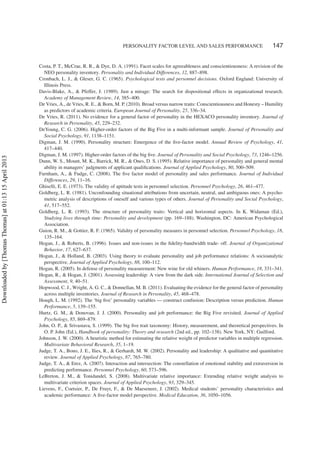 PERSONALITY FACTOR LEVEL AND SALES PERFORMANCE 147
Costa, P. T., McCrae, R. R., & Dye, D. A. (1991). Facet scales for agreeableness and conscientiousness: A revision of the
NEO personality inventory. Personality and Individual Differences, 12, 887–898.
Cronbach, L. J., & Gleser, G. C. (1965). Psychological tests and personnel decisions. Oxford England: University of
Illinois Press.
Davis-Blake, A., & Pfeffer, J. (1989). Just a mirage: The search for dispositional effects in organizational research.
Academy of Management Review, 14, 385–400.
De Vries, A., de Vries, R. E., & Born, M. P. (2010). Broad versus narrow traits: Conscientiousness and Honesty – Humility
as predictors of academic criteria. European Journal of Personality, 25, 336–34.
De Vries, R. (2011). No evidence for a general factor of personality in the HEXACO personality inventory. Journal of
Research in Personality, 45, 229–232.
DeYoung, C. G. (2006). Higher-order factors of the Big Five in a multi-informant sample. Journal of Personality and
Social Psychology, 91, 1138–1151.
Digman, J. M. (1990). Personality structure: Emergence of the ﬁve-factor model. Annual Review of Psychology, 41,
417–440.
Digman, J. M. (1997). Higher-order factors of the big ﬁve. Journal of Personality and Social Psychology, 73, 1246–1256.
Dunn, W. S., Mount, M. K., Barrick, M. R., & Ones, D. S. (1995). Relative importance of personality and general mental
ability in managers’ judgments of applicant qualiﬁcations. Journal of Applied Psychology, 80, 500–509.
Furnham, A., & Fudge, C. (2008). The ﬁve factor model of personality and sales performance. Journal of Individual
Differences, 29, 11–16.
Ghiselli, E. E. (1973). The validity of aptitude tests in personnel selection. Personnel Psychology, 26, 461–477.
Goldberg, L. R. (1981). Unconfounding situational attributions from uncertain, neutral, and ambiguous ones: A psycho-
metric analysis of descriptions of oneself and various types of others. Journal of Personality and Social Psychology,
41, 517–552.
Goldberg, L. R. (1993). The structure of personality traits: Vertical and horizontal aspects. In K. Widaman (Ed.),
Studying lives through time: Personality and development (pp. 169–188). Washington, DC: American Psychological
Association.
Guion, R. M., & Gottier, R. F. (1965). Validity of personality measures in personnel selection. Personnel Psychology, 18,
135–164.
Hogan, J., & Roberts, B. (1996). Issues and non-issues in the ﬁdelity-bandwidth trade- off. Journal of Organizational
Behavior, 17, 627–637.
Hogan, J., & Holland, B. (2003). Using theory to evaluate personality and job performance relations: A socioanalytic
perspective. Journal of Applied Psychology, 88, 100–112.
Hogan, R. (2005). In defense of personality measurement: New wine for old whiners. Human Performance, 18, 331–341.
Hogan, R., & Hogan, J. (2001). Assessing leadership: A view from the dark side. International Journal of Selection and
Assessment, 9, 40–51.
Hopwood, C. J., Wright, A. G. C., & Donnellan, M. B. (2011). Evaluating the evidence for the general factor of personality
across multiple inventories. Journal of Research in Personality, 45, 468–478.
Hough, L. M. (1992). The ‘big ﬁve’ personality variables — construct confusion: Description versus prediction. Human
Performance, 5, 139–155.
Hurtz, G. M., & Donovan, J. J. (2000). Personality and job performance: the Big Five revisited. Journal of Applied
Psychology, 85, 869–879.
John, O. P., & Srivastava, S. (1999). The big ﬁve trait taxonomy: History, measurement, and theoretical perspectives. In
O. P. John (Ed.), Handbook of personality: Theory and research (2nd ed., pp. 102–138). New York, NY: Guilford.
Johnson, J. W. (2000). A heuristic method for estimating the relative weight of predictor variables in multiple regression.
Multivariate Behavioral Research, 35, 1–19.
Judge, T. A., Bono, J. E., Ilies, R., & Gerhardt, M. W. (2002). Personality and leadership: A qualitative and quantitative
review. Journal of Applied Psychology, 87, 765–780.
Judge, T. A., & Erez, A. (2007). Interaction and intersection: The constellation of emotional stability and extraversion in
predicting performance. Personnel Psychology, 60, 573–596.
LeBreton, J. M., & Tonidandel, S. (2008). Multivariate relative importance: Extending relative weight analysis to
multivariate criterion spaces. Journal of Applied Psychology, 93, 329–345.
Lievens, F., Coetsier, P., De Fruyt, F., & De Maeseneer, J. (2002). Medical students’ personality characteristics and
academic performance: A ﬁve-factor model perspective. Medical Education, 36, 1050–1056.
Downloadedby[ThomasThomas]at01:1315April2013
 
