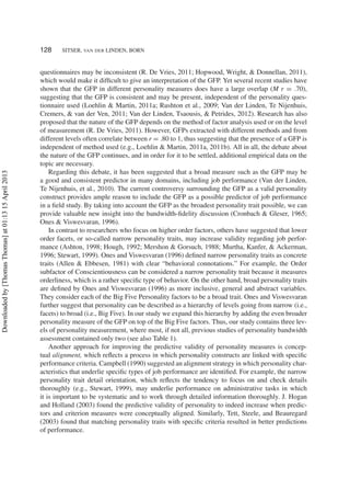 128 SITSER, VAN DER LINDEN, BORN
questionnaires may be inconsistent (R. De Vries, 2011; Hopwood, Wright, & Donnellan, 2011),
which would make it difﬁcult to give an interpretation of the GFP. Yet several recent studies have
shown that the GFP in different personality measures does have a large overlap (M r = .70),
suggesting that the GFP is consistent and may be present, independent of the personality ques-
tionnaire used (Loehlin & Martin, 2011a; Rushton et al., 2009; Van der Linden, Te Nijenhuis,
Cremers, & van der Ven, 2011; Van der Linden, Tsaousis, & Petrides, 2012). Research has also
proposed that the nature of the GFP depends on the method of factor analysis used or on the level
of measurement (R. De Vries, 2011). However, GFPs extracted with different methods and from
different levels often correlate between r = .80 to 1, thus suggesting that the presence of a GFP is
independent of method used (e.g., Loehlin & Martin, 2011a, 2011b). All in all, the debate about
the nature of the GFP continues, and in order for it to be settled, additional empirical data on the
topic are necessary.
Regarding this debate, it has been suggested that a broad measure such as the GFP may be
a good and consistent predictor in many domains, including job performance (Van der Linden,
Te Nijenhuis, et al., 2010). The current controversy surrounding the GFP as a valid personality
construct provides ample reason to include the GFP as a possible predictor of job performance
in a ﬁeld study. By taking into account the GFP as the broadest personality trait possible, we can
provide valuable new insight into the bandwidth-ﬁdelity discussion (Cronbach & Gleser, 1965;
Ones & Viswesvaran, 1996).
In contrast to researchers who focus on higher order factors, others have suggested that lower
order facets, or so-called narrow personality traits, may increase validity regarding job perfor-
mance (Ashton, 1998; Hough, 1992; Mershon & Gorsuch, 1988; Murtha, Kanfer, & Ackerman,
1996; Stewart, 1999). Ones and Viswesvaran (1996) deﬁned narrow personality traits as concrete
traits (Allen & Ebbesen, 1981) with clear “behavioral connotations.” For example, the Order
subfactor of Conscientiousness can be considered a narrow personality trait because it measures
orderliness, which is a rather speciﬁc type of behavior. On the other hand, broad personality traits
are deﬁned by Ones and Viswesvaran (1996) as more inclusive, general and abstract variables.
They consider each of the Big Five Personality factors to be a broad trait. Ones and Viswesvaran
further suggest that personality can be described as a hierarchy of levels going from narrow (i.e.,
facets) to broad (i.e., Big Five). In our study we expand this hierarchy by adding the even broader
personality measure of the GFP on top of the Big Five factors. Thus, our study contains three lev-
els of personality measurement, where most, if not all, previous studies of personality bandwidth
assessment contained only two (see also Table 1).
Another approach for improving the predictive validity of personality measures is concep-
tual alignment, which reﬂects a process in which personality constructs are linked with speciﬁc
performance criteria. Campbell (1990) suggested an alignment strategy in which personality char-
acteristics that underlie speciﬁc types of job performance are identiﬁed. For example, the narrow
personality trait detail orientation, which reﬂects the tendency to focus on and check details
thoroughly (e.g., Stewart, 1999), may underlie performance on administrative tasks in which
it is important to be systematic and to work through detailed information thoroughly. J. Hogan
and Holland (2003) found the predictive validity of personality to indeed increase when predic-
tors and criterion measures were conceptually aligned. Similarly, Tett, Steele, and Beauregard
(2003) found that matching personality traits with speciﬁc criteria resulted in better predictions
of performance.
Downloadedby[ThomasThomas]at01:1315April2013
 