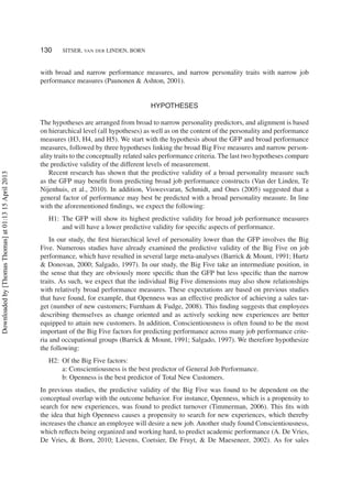 130 SITSER, VAN DER LINDEN, BORN
with broad and narrow performance measures, and narrow personality traits with narrow job
performance measures (Paunonen & Ashton, 2001).
HYPOTHESES
The hypotheses are arranged from broad to narrow personality predictors, and alignment is based
on hierarchical level (all hypotheses) as well as on the content of the personality and performance
measures (H3, H4, and H5). We start with the hypothesis about the GFP and broad performance
measures, followed by three hypotheses linking the broad Big Five measures and narrow person-
ality traits to the conceptually related sales performance criteria. The last two hypotheses compare
the predictive validity of the different levels of measurement.
Recent research has shown that the predictive validity of a broad personality measure such
as the GFP may beneﬁt from predicting broad job performance constructs (Van der Linden, Te
Nijenhuis, et al., 2010). In addition, Viswesvaran, Schmidt, and Ones (2005) suggested that a
general factor of performance may best be predicted with a broad personality measure. In line
with the aforementioned ﬁndings, we expect the following:
H1: The GFP will show its highest predictive validity for broad job performance measures
and will have a lower predictive validity for speciﬁc aspects of performance.
In our study, the ﬁrst hierarchical level of personality lower than the GFP involves the Big
Five. Numerous studies have already examined the predictive validity of the Big Five on job
performance, which have resulted in several large meta-analyses (Barrick & Mount, 1991; Hurtz
& Donovan, 2000; Salgado, 1997). In our study, the Big Five take an intermediate position, in
the sense that they are obviously more speciﬁc than the GFP but less speciﬁc than the narrow
traits. As such, we expect that the individual Big Five dimensions may also show relationships
with relatively broad performance measures. These expectations are based on previous studies
that have found, for example, that Openness was an effective predictor of achieving a sales tar-
get (number of new customers; Furnham & Fudge, 2008). This ﬁnding suggests that employees
describing themselves as change oriented and as actively seeking new experiences are better
equipped to attain new customers. In addition, Conscientiousness is often found to be the most
important of the Big Five factors for predicting performance across many job performance crite-
ria and occupational groups (Barrick & Mount, 1991; Salgado, 1997). We therefore hypothesize
the following:
H2: Of the Big Five factors:
a: Conscientiousness is the best predictor of General Job Performance.
b: Openness is the best predictor of Total New Customers.
In previous studies, the predictive validity of the Big Five was found to be dependent on the
conceptual overlap with the outcome behavior. For instance, Openness, which is a propensity to
search for new experiences, was found to predict turnover (Timmerman, 2006). This ﬁts with
the idea that high Openness causes a propensity to search for new experiences, which thereby
increases the chance an employee will desire a new job. Another study found Conscientiousness,
which reﬂects being organized and working hard, to predict academic performance (A. De Vries,
De Vries, & Born, 2010; Lievens, Coetsier, De Fruyt, & De Maeseneer, 2002). As for sales
Downloadedby[ThomasThomas]at01:1315April2013
 