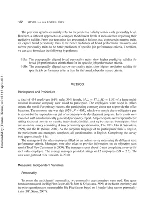 132 SITSER, VAN DER LINDEN, BORN
The previous hypotheses mainly refer to the predictive validity within each personality level.
However, a different approach is to compare the different levels of measurement regarding their
predictive validity. From our reasoning just presented, it follows that, compared to narrow traits,
we expect broad personality traits to be better predictors of broad performance measures and
narrow personality traits to be better predictors of speciﬁc job performance criteria. Therefore,
we can also formulate the following hypotheses:
H5a: The conceptually aligned broad personality traits show higher predictive validity for
broad job performance criteria than for the speciﬁc job performance criteria.
H5b: The conceptually aligned narrow personality traits show higher predictive validity for
speciﬁc job performance criteria than for the broad job performance criteria.
METHOD
Participants and Procedure
A total of 434 employees (61% male, 39% female, Mage = 37.2, SD = 1.56) of a large multi-
national insurance company were asked to participate. The employees were based in ofﬁces
around the world. For privacy reasons, the participating company chose not to provide the ofﬁce
locations. The response rate was high (92%, N = 403), which was mostly due to obligatory par-
ticipation for the respondents as part of a company-wide development program. Participants were
rewarded with an automatically generated personality report. All participants were responsible for
selling ﬁnancial services to wealthy individuals, families, and big businesses. Participants ﬁlled
out an online survey consisting of two personality questionnaires, The BFI (John & Srivastava,
1999), and the BP (Sitser, 2007). As the corporate language of the participants’ ﬁrm is English,
the participants and managers completed all questionnaires in English. Completing the survey
took approximately 1 hr.
The managers of the sales employees ﬁlled out an online survey measuring the different sales
performance criteria. Managers were also asked to provide information on the objective sales
result (Total New Customers in 2009). The managers spent about 10 min completing a survey for
each sales employee. The average manager provided ratings on 12 employees (SD = 2.6). The
data were gathered over 3 months in 2010.
Measures: Independent Variables
Personality
To assess the participants’ personality, two personality questionnaires were used. One ques-
tionnaire measured the Big Five factors (BFI; John & Srivastava, 1999) at the factor level only and
the other questionnaire measured the Big Five factors based on 13 underlying narrow personality
traits (BP; Sitser, 2007).
Downloadedby[ThomasThomas]at01:1315April2013
 
