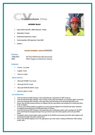 AKERMI Walid
• Date of birth: Feb 27th - 1986 in Kairouan - Tunisia
• Nationality: Tunisian
• Professional Experience: 5 years
• Current position: HSE Supervisor Since 2010
• Contact :
PHONE NUMBER :(00216)50482952
Education
2006/2007 4th Class Mathematic (Baccalaureate)
2008 Office Program certificate (in military)
Languages:
 French : very good
 English : Good
 Native in Arabic
Master Software:
 Microsoft WORD: Very Good
 Microsoft EXCEL: Good
 Microsoft POWER POINT: Good
 Internet explorer: Good
Key qualifications :
 Assist the Divisional HSE Manager with maintaining the comprehensive HSE Program .
 Assist the Divisional HSE Manager with creating a safety plan that includes an assessment (Risk Assesment).
 Assist the Divisional HSE Manager with supervision and mentoring of the divisional field HSE team.
 Ensure that all field location practices are aligned with the expectations and standards for health and safety
in the workplace.
 Actively work with the field level employees to ensure that the highest level of health and safety standards
are applied and maintained in all field operations at all times.
 Assist the Divisional HSE Manager with organizing and coordinating regular safety meetings for the HSE
team and divisional management/supervisory personnel to provide safety updates and track open HSE
issues.
 Coordinate and/or attend regular safety meetings for the field level personnel to provide safety updates and
communicate health and safety related issues.
 Ensure that all field employees have the appropriate up to date safety training certifications while making
on-site visits
 