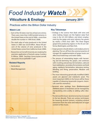 Food Industry Watch
EBSCO Food Industry Watch • Copyright © 2011
EBSCO Publishing Inc. • 800-653-2726 • www.ebscohost.com
Viticulture & Enology
Practices within the Billion Dollar Industry
January 2011
Watch List
•	 Each of the 50 states now has at least one winery.
There were more than 5,400 bonded wineries in
the United States at the end of 2006—more than
double the number in 1999 (Insel, 2008).
•	 The retail value of wine produced in the United
States in 2005 was $23.8 billion. About 90 per-
cent of the volume of wine produced in the
United States comes from California (Insel, 2008).
•	 Researchers at Cornell University are studying the
precision application of botrytis sprays (Landers
& Wilcox, 2009). See:http://www.nysaes.cornell.
edu/pubs/vitcon/pdf2008/17.pdf
Key Takeaways
•	 Enology is the science that deals with wine and
wine making. Grapes are the highest value fruit
crop in the US ($35 billion), and direct employ-
ment by the grape and wine industry has grown
by nearly a third since 2001. The three largest
grape/wine-producing regions in the US are Cali-
fornia, Washington, and New York.
•	 Grape growers should obtain a soil analysis prior to
planting.The run-off from the common practice of
nitrogen (N) supplementation of grape musts can
affect local waterways and water tables.
•	 The process of winemaking begins with harvest-
ing and de-stemming the grapes, and continues
with: Crushing and primary fermentation, cold and
heat stabilization, secondary fermentation and bulk
aging, malolactic fermentation, laboratory testing,
blending and fining, preservation, filtration and
bottling.
•	 The most interesting genetically modified (GMO)
yeasts are glycerol and malolactic yeast. The
most important GMOs in the future will be those
capable of releasing terpenoids (organic chemi-
cals used for aromatics).
•	 Bacterial wine spoilage from Brettanomyces/
Dekkera yeasts or bioamines can be managed by
manipulating wine acidity or adding sulfur diox-
ide.
•	 Thedemandforlower-alcoholwineshasincreased
in the last decade. There are various techniques
for lowering alcohol content, including ethanol
extraction from the wine and reduction of sugar
content of the musts.
Related Reports
•	 Horticulture
•	 Weed Management
 