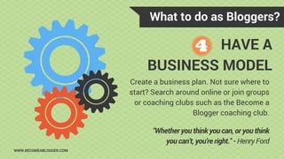 What to do as Bloggers?
WWW.BECOMEABLOGGER.COM
HAVE A
BUSINESS MODEL
Create a business plan. Not sure where to
start? Search around online or join groups
or coaching clubs such as the Become a
Blogger coaching club.
"Whether you think you can, or you think
you can’t, you’re right." - Henry Ford
 
