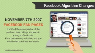 NOVEMBER 7TH 2007
FACEBOOK FAN PAGES
Facebook Algorithm Changes
WWW.BECOMEABLOGGER.COM
It shifted the demographic of the
p...