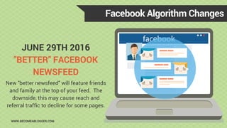 JUNE 29TH 2016
"BETTER" FACEBOOK
NEWSFEED
Facebook Algorithm Changes
WWW.BECOMEABLOGGER.COM
New "better newsfeed" will feature friends
and family at the top of your feed. The
downside, this may cause reach and
referral traffic to decline for some pages.
 