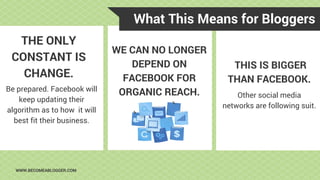What This Means for Bloggers
WWW.BECOMEABLOGGER.COM
THE ONLY
CONSTANT IS
CHANGE.
Be prepared. Facebook will
keep updating their
algorithm as to how it will
best fit their business.
WE CAN NO LONGER
DEPEND ON
FACEBOOK FOR
ORGANIC REACH.
THIS IS BIGGER
THAN FACEBOOK.
Other social media
networks are following suit.
 