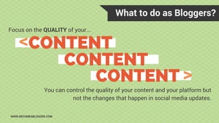 What to do as Bloggers?
WWW.BECOMEABLOGGER.COM
Focus on the QUALITY of your...
CONTENT
CONTENT
CONTENT >
>
You can control the quality of your content and your platform but
not the changes that happen in social media updates.
 