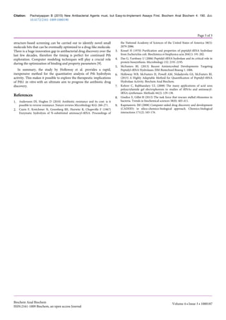 structure-based screening can be carried out to identify novel small
molecule hits that can be eventually optimized to a drug-like molecule.
There is a huge innovation gap in antibacterial drug discovery over the
last few decades, therefore the timing is perfect for continued Pth
exploration. Computer modeling techniques will play a crucial role
during the optimization of binding and property parameters [9].
In summary, the study by Holloway et al. provides a rapid,
inexpensive method for the quantitative analysis of Pth hydrolysis
activity. This makes it possible to explore the therapeutic implications
of Pth1 in vitro with an ultimate aim to progress the antibiotic drug
discovery.
References
1. Andersson DI, Hughes D (2010) Antibiotic resistance and its cost: is it
possible to reverse resistance. Nature reviews Microbiology 8(4): 260-271.
2. Cuzin F, Kretchmer N, Greenberg RE, Hurwitz R, Chapeville F (1967)
Enzymatic hydrolysis of N-substituted aminoacyl-tRNA. Proceedings of
the National Academy of Sciences of the United States of America 58(5):
2079-2086.
3. Kossel H (1970) Purification and properties of peptidyl-tRNA hydrolase
from Escherichia coli. Biochimica et biophysica acta 204(1): 191-202.
4. Das G, Varshney U (2006) Peptidyl-tRNA hydrolase and its critical role in
protein biosynthesis. Microbiology 152: 2191-2195.
5. McFeeters RL (2013) Recent Antimicrobial Developments Targeting
Peptidyl-tRNA Hydrolases. JSM Biotechnol Bioeng 1: 1006.
6. Holloway WB, McFeeters H, Powell AM, Nidadavolu GS, McFeeters RL
(2015) A Highly Adaptable Method for Quantification of Peptidyl-tRNA
Hydrolase Activity. Biochem Anal Biochem.
7. Kohrer C, Rajbhandary UL (2008) The many applications of acid urea
polyacrylamide gel electrophoresis to studies of tRNAs and aminoacyl-
tRNA synthetases. Methods 44(2): 129-138.
8. Giudice E, Gillet R (2013) The task force that rescues stalled ribosomes in
bacteria. Trends in biochemical sciences 38(8): 403-411.
9. Kapetanovic IM (2008) Computer-aided drug discovery and development
(CADDD): in silico-chemico-biological approach. Chemico-biological
interactions 171(2): 165-176.
Citation: Pachaiyappan B (2015) New Antibacterial Agents must, but Easy-to-Implement Assays First. Biochem Anal Biochem 4: 190. doi:
10.4172/2161-1009.1000190
Page 3 of 3
Biochem Anal Biochem
ISSN:2161-1009 Biochem, an open access Journal
Volume 4 • Issue 3 • 1000187
 