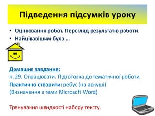 Підведення підсумків уроку
• Оцінювання робот. Перегляд результатів роботи.
• Найцікавішим було …
Домашнє завдання:
п. 29. Опрацювати. Підготовка до тематичної роботи.
Практично створити: ребус (на аркуші)
(Визначення з теми Microsoft Word)
Тренування швидкості набору тексту.
 