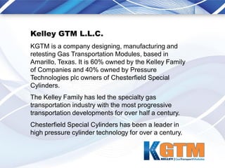 Kelley GTM L.L.C.
KGTM is a company designing, manufacturing and
retesting Gas Transportation Modules, based in
Amarillo, Texas. It is 60% owned by the Kelley Family
of Companies and 40% owned by Pressure
Technologies plc owners of Chesterfield Special
Cylinders.
The Kelley Family has led the specialty gas
transportation industry with the most progressive
transportation developments for over half a century.
Chesterfield Special Cylinders has been a leader in
high pressure cylinder technology for over a century.
 