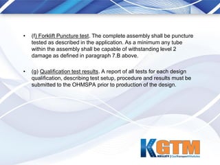 • (f) Forklift Puncture test. The complete assembly shall be puncture
tested as described in the application. As a minimum any tube
within the assembly shall be capable of withstanding level 2
damage as defined in paragraph 7.B above.
• (g) Qualification test results. A report of all tests for each design
qualification, describing test setup, procedure and results must be
submitted to the OHMSPA prior to production of the design.
 