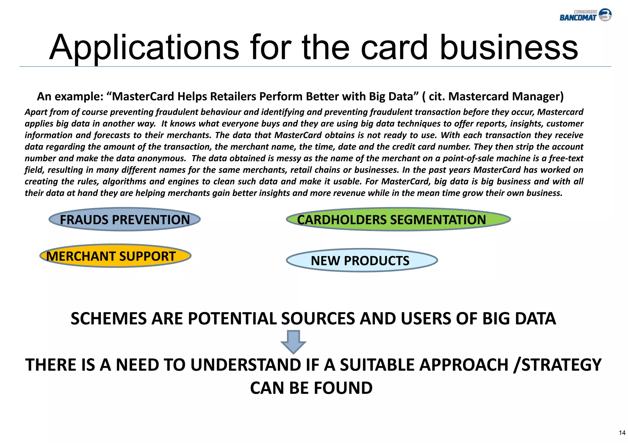 14
Applications for the card business
An example: “MasterCard Helps Retailers Perform Better with Big Data” ( cit. Mastercard Manager)
Apart from of course preventing fraudulent behaviour and identifying and preventing fraudulent transaction before they occur, Mastercard
applies big data in another way. It knows what everyone buys and they are using big data techniques to offer reports, insights, customer
information and forecasts to their merchants. The data that MasterCard obtains is not ready to use. With each transaction they receive
data regarding the amount of the transaction, the merchant name, the time, date and the credit card number. They then strip the account
number and make the data anonymous. The data obtained is messy as the name of the merchant on a point‐of‐sale machine is a free‐text
field, resulting in many different names for the same merchants, retail chains or businesses. In the past years MasterCard has worked on
creating the rules, algorithms and engines to clean such data and make it usable. For MasterCard, big data is big business and with all
their data at hand they are helping merchants gain better insights and more revenue while in the mean time grow their own business.
FRAUDS PREVENTION CARDHOLDERS SEGMENTATION
MERCHANT SUPPORT NEW PRODUCTS 
SCHEMES ARE POTENTIAL SOURCES AND USERS OF BIG DATA
THERE IS A NEED TO UNDERSTAND IF A SUITABLE APPROACH /STRATEGY
CAN BE FOUND 
 