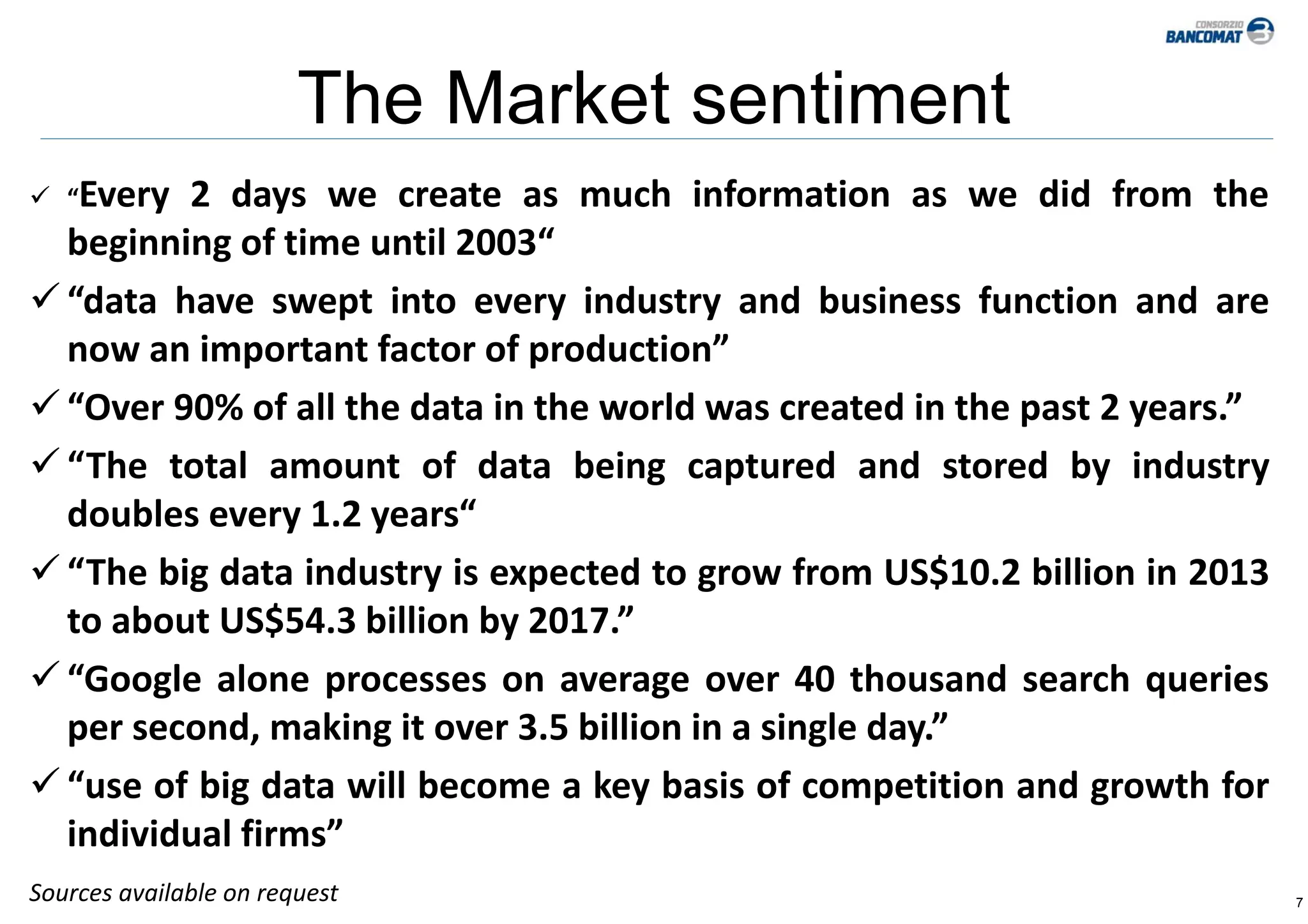 7
The Market sentiment
 “Every 2 days we create as much information as we did from the
beginning of time until 2003“
 “data have swept into every industry and business function and are
now an important factor of production”
 “Over 90% of all the data in the world was created in the past 2 years.”
 “The total amount of data being captured and stored by industry
doubles every 1.2 years“
 “The big data industry is expected to grow from US$10.2 billion in 2013
to about US$54.3 billion by 2017.”
 “Google alone processes on average over 40 thousand search queries
per second, making it over 3.5 billion in a single day.”
 “use of big data will become a key basis of competition and growth for
individual firms”
Sources available on request
 