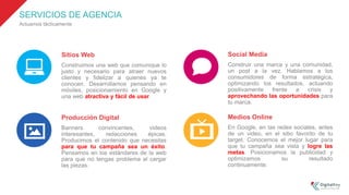 SERVICIOS DE AGENCIA
Actuamos tácticamente
Sitios Web
Construimos una web que comunique lo
justo y necesario para atraer nuevos
clientes y fidelizar a quienes ya te
conocen. Desarrollamos pensando en
móviles, posicionamiento en Google y
una web atractiva y fácil de usar.
Producción Digital
Banners convincentes, videos
interesantes, redacciones épicas.
Producimos el contenido que necesitas
para que tu campaña sea un éxito.
Pensamos en los estándares de la web
para que no tengas problema al cargar
las piezas.
Social Media
Construir una marca y una comunidad,
un post a la vez. Hablamos a los
consumidores de forma estratégica,
optimizando los resultados, actuando
positivamente frente a crisis y
aprovechando las oportunidades para
tu marca.
Medios Online
En Google, en las redes sociales, antes
de un video, en el sitio favorito de tu
target. Conocemos el mejor lugar para
que tu campaña sea vista y logre las
metas. Posicionamos la publicidad y
optimizamos su resultado
continuamente.
 