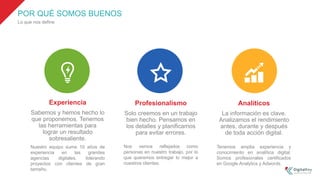 POR QUÉ SOMOS BUENOS
Lo que nos define
Experiencia
Sabemos y hemos hecho lo
que proponemos. Tenemos
las herramientas para
lograr un resultado
sobresaliente.
Profesionalismo
Solo creemos en un trabajo
bien hecho. Pensamos en
los detalles y planificamos
para evitar errores.
Analíticos
La información es clave.
Analizamos el rendimiento
antes, durante y después
de toda acción digital.
Nos vemos reflejados como
personas en nuestro trabajo, por lo
que queremos entregar lo mejor a
nuestros clientes.
Nuestro equipo suma 10 años de
experiencia en las grandes
agencias digitales, liderando
proyectos con clientes de gran
tamaño.
Tenemos amplia experiencia y
conocimiento en analítica digital.
Somos profesionales certificados
en Google Analytics y Adwords.
 