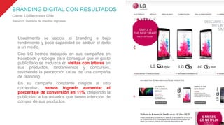 BRANDING DIGITAL CON RESULTADOS
Cliente: LG Electronics Chile
Servicio: Gestión de medios digitales
Usualmente se asocia el branding a bajo
rendimiento y poca capacidad de atribuir el éxito
a un medio.
Con LG hemos trabajado en sus campañas en
Facebook y Google para conseguir que el gasto
publicitario se traduzca en visitas con interés en
sus productos, lanzamientos y concursos,
revirtiendo la percepción usual de una campaña
de branding.
En su campaña constante dirigida al sitio
corporativo, hemos logrado aumentar el
porcentaje de conversión en 11%, dirigiendo la
publicidad a los usuarios que tienen intención de
compra de sus productos.
 
