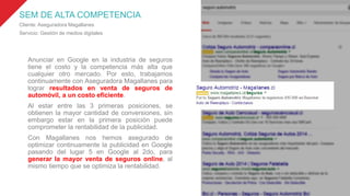 SEM DE ALTA COMPETENCIA
Cliente: Aseguradora Magallanes
Servicio: Gestión de medios digitales
Anunciar en Google en la industria de seguros
tiene el costo y la competencia más alta que
cualquier otro mercado. Por esto, trabajamos
continuamente con Aseguradora Magallanes para
lograr resultados en venta de seguros de
automóvil, a un costo eficiente.
Al estar entre las 3 primeras posiciones, se
obtienen la mayor cantidad de conversiones, sin
embargo estar en la primera posición puede
comprometer la rentabilidad de la publicidad.
Con Magallanes nos hemos asegurado de
optimizar continuamente la publicidad en Google
pasando del lugar 5 en Google al 2do, para
generar la mayor venta de seguros online, al
mismo tiempo que se optimiza la rentabilidad.
 
