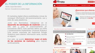EL PODER DE LA INFORMACIÓN
Cliente: Isapre Banmédica
Servicio: Consultoría de analítica digital
El marketing digital ofrece posibilidades únicas de
conseguir información del posicionamiento, uso y
éxito de cada plataforma.
Junto con Banmédica, trabajamos en el
desarrollo de estrategias de medición para su
sitio web y para el posicionamiento en
buscadores (SEO). Esto permitió definir sus KPIs
y posteriormente implementar Universal Analytics
(una versión avanzada del tradicional Google
Analytics) para obtener información seria, acorde
al negocio.
Con esto, se puede determinar mejor el éxito
de las acciones de marketing para mejorar
continuamente.
 