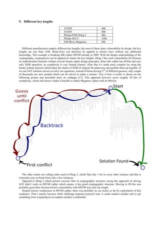 9. Different key lengths
TI DST 40b
TI DST 80b
Philips/NXP Hitag 2 48b
Philips SECT 128b
EM Micro Megamos 96b
Different manufacturers employ different key lengths, but most of them share vulnerability by design: the key
lengths are less than 128b. Brute-force can therefore be applied to shorter keys without any additional
knowledge. This example is breaking 40b cipher DST40 already in 2005. With the deeper understanding of the
cryptography, cryptanalysis can be applied no matter the key lengths. Hitag 2 has such vulnerability [8] because
its authentication function violates several stream cipher design principles. Since this cipher has 48 bits and uses
only XOR operation, its complexity is very limited (linear). After that it’s made more complex by using the
binary lookup function which takes the chains of XOR of original 48 unknowns and jumbles them up together. If
we use SAT solution solvers to solve our equations, instead of brute-forcing 248
of different guesses, only couple
of thousands are now needed which can be solved in under a minute. Tree if how it works is shown on the
following picture and described more on webpage [17]. This approach however saves roughly 30 bits of
complexity, which still doesn’t make it feasible to attack Megamos cipher with its 96b key.
The other matter are rolling codes used in Hitag 2, which flip only 1 bit in every other instance and that is
extremely easy to break from only a few instances.
Opposed to Hitag 2 which possess security flaw in cryptographic structure, trying this approach of solving
SAT didn’t work on DST40 cipher which means, it has good cryptographic structure. Moving to 80 bits was
probably good idea, because known vulnerability with DST40 was only key length.
Despite known weaknesses in DST40 cipher, there was probably no car stolen so far by exploitation of this
weakness. That’s mainly because while challenge-response protocol runs, it sends random number and to get
something from cryptanalysis on random number is infeasible.
 