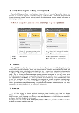 10. Security flaw in Megamos challenge-response protocol
Classic handshake protocol uses 3-way handshake. Megamos however “optimized” protocol to only use two
messages (as you can see on picture downloaded from [17]), which resulted in a vulnerability. They combined
sending of challenge (random number) and encryption of that random number into one message, thus making it
no more replay resistant.
11. Conclusion
Although RIFD in car keys has been used for more than two decades now and it helped significantly with
coping against car theft, new ways of attacks keep showing up. Many companies still use proprietary ciphers and
protocols, because no one in this market wants to use AES, since it would resolve in something compatible with
everybody else. Keys can be copied thanks to certain vulnerabilities, which can be used for example in insurance
fraud (I copy my key, give it to the thief and show insurance company I still have all my keys and I couldn’t help
in theft). Also cars are stolen today based on the vulnerabilities in car controller; thanks to which the new keys
can be programmed over CAN bus [18]. First it’s possible to easily send message to shut down the entire alarm
system; then as shown at the video [18] the buffer overflow attack to firmware is mounted in some obscure
function in trunk. After it occurs, author simply deletes everything so that car seems like it was new from the
factory and since it has no keys associated with it yet, the car wants some key to make association with. After
that, any key can be associated with the car and it can be easily stolen.
12. Resources
[1] LOZIER, Herbert. 90 Firsts in American Automotive History. Popular Science. New York: Time4
Media, 1964, pp. 81-83. Available from:
https://encrypted.google.com/books?id=_iwDAAAAMBAJ&pg=PA80&lpg=PA80&dq=automotive+firsts&sour
ce=bl&ots=HmsMDH-dRn&sig=7e_6YR85hodR-
Wm50gtphsei23s&hl=en&ei=G1NwTLPRG8Tflgf68OTODg&sa=X&oi=book_result&ct=result&resnum=8&ve
d=0CDcQ6AEwBw#v=onepage&q&f=false
 