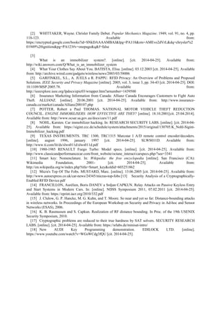 [2] WHITTAKER, Wayne. Chrisler Family Debut. Popular Mechanics Magazine. 1949, vol. 91, no. 4, pp.
118-123. Available from:
https://encrypted.google.com/books?id=SNkDAAAAMBAJ&lpg=PA118&ots=AMEvo2dVrL&dq=chrysler%2
01949%20ignition&pg=PA123#v=onepage&q&f=false
[3]
What is an immobilizer system?. [online]. [cit. 2014-04-25]. Available from:
http://wiki.answers.com/Q/What_is_an_immobilizer_system
[4] What Your Clothes Say About You. BATISTA, Elisa. [online]. 03.12.2003 [cit. 2014-04-25]. Available
from: http://archive.wired.com/gadgets/wireless/news/2003/03/58006
[5] GARFINKEL, S.L., A. JUELS a R. PAPPU. RFID Privacy: An Overview of Problems and Proposed
Solutions. IEEE Security and Privacy Magazine [online]. 2005, vol. 3, issue 3, pp. 34-43 [cit. 2014-04-25]. DOI:
10.1109/MSP.2005.78. Available from:
http://ieeexplore.ieee.org/lpdocs/epic03/wrapper.htm?arnumber=1439500
[6] Insurance Marketing Information from Canada: Allianz Canada Encourages Customers to Fight Auto
Theft. ALLIANZ. [online]. 20.06.2001 [cit. 2014-04-25]. Available from: http://www.insurance-
canada.ca/market/canada/Allianz200107.php
[7] POTTER, Robert a Paul THOMAS. NATIONAL MOTOR VEHICLE THEFT REDUCTION
COUNCIL. ENGINE IMMOBILISERS: HOW EFFECTIVE ARE THEY? [online]. 18.10.2001[cit. 25.04.2014].
Available from: http://www.ocsar.sa.gov.au/docs/cars/11.pdf
[8] NOHL, Karsten. Car immobilizer hacking. In: RESEARCH SECURITY LABS. [online]. [cit. 2014-04-
25]. Available from: https://sigint.ccc.de/schedule/system/attachments/2015/original/130705.K_Nohl-Sigint-
Immobilizer_hacking.pdf
[9] TEXAS INSTRUMENTS. TRC 1300, TRC1315 Marcstar I A/D remote control encoder/decoders.
[online]. august 1996, january 1997 [cit. 2014-04-25]. SLWS011D. Available from:
http://www.ti.com/lit/ds/slws011d/slws011d.pdf
[10] 1980-1985 RENAULT Fuego Turbo: Model specs. [online]. [cit. 2014-04-25]. Available from:
http://www.classicandperformancecar.com/front_website/octane_interact/carspecs.php/?see=3341
[11] Smart key: Nomenclature. In: Wikipedia: the free encyclopedia [online]. San Francisco (CA):
Wikimedia Foundation, 2001- [cit. 2014-04-25]. Available from:
http://en.wikipedia.org/w/index.php?title=Smart_key&oldid=603251862
[12] Micra's Top Of The Fobs. MUSTARD, Marc. [online]. 13.06.2005 [cit. 2014-04-25]. Available from:
http://www.autoexpress.co.uk/car-news/24345/micras-top-fobs [13] Security Analysis of a Cryptographically-
Enabled RFID Device.pdf
[14] FRANCILLON, Aurélien, Boris DANEV a Srdjan CAPKUN. Relay Attacks on Passive Keyless Entry
and Start Systems in Modern Cars. In: [online]. NDSS Symposium 2011, 07.02.2011 [cit. 2014-04-25].
Available from: https://eprint.iacr.org/2010/332.pdf
[15] J. Clulow, G. P. Hancke, M. G. Kuhn, and T. Moore. So near and yet so far: Distance-bounding attacks
in wireless networks. In Proceedings of the European Workshop on Security and Privacy in Ad-hoc and Sensor
Networks (ESAS), 2006.
[16] K. B. Rasmussen and S. Capkun. Realization of RF distance bounding. In Proc. of the 19th USENIX
Security Symposium, 2010.
[17] Cryptographic problems are reduced to their true hardness by SAT solvers. SECURITY RESEARCH
LABS. [online]. [cit. 2014-04-25]. Available from: https://srlabs.de/minisat-intro/
[18] New AUDI Key Programming demonstration. EDILOCK LTD. [online].
https://www.youtube.com/watch?v=WGsWCdg3fQU [cit. 2014-04-25].
 