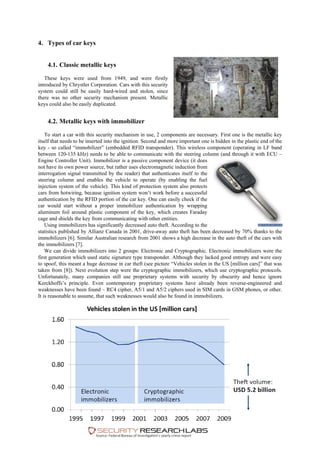 4. Types of car keys
4.1. Classic metallic keys
These keys were used from 1949, and were firstly
introduced by Chrystler Corporation. Cars with this security
system could still be easily hard-wired and stolen, since
there was no other security mechanism present. Metallic
keys could also be easily duplicated.
4.2. Metallic keys with immobilizer
To start a car with this security mechanism in use, 2 components are necessary. First one is the metallic key
itself that needs to be inserted into the ignition. Second and more important one is hidden in the plastic end of the
key - so called “immobilizer” (embedded RFID transponder). This wireless component (operating in LF band
between 120-135 kHz) needs to be able to communicate with the steering column (and through it with ECU –
Engine Controller Unit). Immobilizer is a passive component device (it does
not have its own power source, but rather uses electromagnetic induction from
interrogation signal transmitted by the reader) that authenticates itself to the
steering column and enables the vehicle to operate (by enabling the fuel
injection system of the vehicle). This kind of protection system also protects
cars from hotwiring, because ignition system won’t work before a successful
authentication by the RFID portion of the car key. One can easily check if the
car would start without a proper immobilizer authentication by wrapping
aluminum foil around plastic component of the key, which creates Faraday
cage and shields the key from communicating with other entities.
Using immobilizers has significantly decreased auto theft. According to the
statistics published by Allianz Canada in 2001, drive-away auto theft has been decreased by 70% thanks to the
immobilizers [6]. Similar Australian research from 2001 shows a high decrease in the auto theft of the cars with
the immobilizers [7].
We can divide immobilizers into 2 groups: Electronic and Cryptographic. Electronic immobilizers were the
first generation which used static signature type transponder. Although they lacked good entropy and were easy
to spoof, this meant a huge decrease in car theft (see picture “Vehicles stolen in the US [million cars]” that was
taken from [8]). Next evolution step were the cryptographic immobilizers, which use cryptographic protocols.
Unfortunately, many companies still use proprietary systems with security by obscurity and hence ignore
Kerckhoffs’s principle. Even contemporary proprietary systems have already been reverse-engineered and
weaknesses have been found – RC4 cipher, A5/1 and A5/2 ciphers used in SIM cards in GSM phones, or other.
It is reasonable to assume, that such weaknesses would also be found in immobilizers.
 