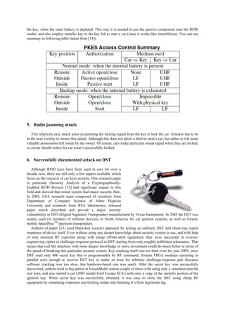 the key, when the main battery is depleted. This way it is needed to put the passive component near the RFID
reader, and also employ metallic key in the key fob to start a car (since it works like immobilizer). You can see
summary in following table (taken from [14]).
5. Radio jamming attack
This relatively easy attack aims on jamming the locking signal from the key to lock the car. Attacker has to be
in the near vicinity to mount this attack. Although this does not allow a thief to steal a car, but rather to rob some
valuable possessions left inside by the owner. Of course, cars make particular sound signal when they are locked,
so owner should notice his car wasn’t successfully locked.
6. Successfully documented attack on DST
Although RFID keys have been used in cars for over a
decade now, there are still only a few papers available which
focus on the research of car keys security. One research paper
in particular (Security Analysis of a Cryptographically-
Enabled RFID Device) [13] had significant impact in this
field and showed that tested system had major security flaw.
In 2005, USA research team composed of scientists from
Department of Computer Science of Johns Hopkins
University and scientists from RSA laboratories, released
paper which described and proved a major security
vulnerability in DST (Digital Signature Transponder) manufactured by Texas Instruments. In 2005 the DST was
widely used (in numbers of millions devices) in North America for car ignition systems, as well as Exxon-
mobile SpeedPassTM
payment transponders.
Authors of paper [13] used black-box (oracle) approach by testing an ordinary DST and observing output
responses of device itself. Even without using any deeper knowledge about security system in use, and with help
of only minimal RF expertise along with cheap off-the-shell equipment, they were successful in reverse-
engineering cipher in challenge-response protocol in DST starting from only roughly published schematics. That
means that real life attackers with some deeper knowledge or more investment could do much better in terms of
the speed of breaking this particular security system. Key cracking itself was not hard even for year 2005, since
DST used only 40b secret key that is programmable by RF command. Sixteen FPGA modules operating in
parallel were enough to recover DST key in under an hour for arbitrary challenge-response pair (because
software cracking was too slow, this hardware-based one was used). After the secret key was successfully
discovered, authors tried to buy petrol at ExxonMobil station couple of times with using only a simulator (not the
real key), and also started a car (2005 model Ford Escape SUV) with only a copy of the metallic portion of the
ignition key. When secret key was successfully obtained, it was easy to clone the DST using cheap RF
equipment by simulating responses and tricking reader into thinking it’s from legitimate tag.
 