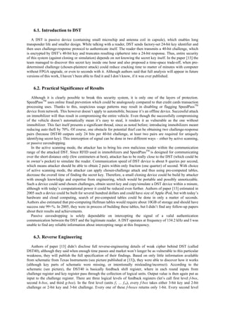 6.1. Introduction to DST
A DST is passive device (containing small microchip and antenna coil in capsule), which enables long
transponder life and smaller design. While talking with a reader, DST sends factory-set 24-bit key identifier and
then uses challenge-response protocol to authenticate itself. The reader then transmits a 40-bit challenge, which
is encrypted by DST’s 40-bit key and truncates resulting ciphertext into a 24-bit response. Thus, entire security
of this system (against cloning or simulation) depends on not knowing the secret key itself. In the paper [13] the
team managed to discover this secret key inside one hour and also proposed a time-space trade-off, when pre-
determined challenge (chosen-plaintext attack) could reduce cracking time to matter of minutes with computer
without FPGA upgrade, or even to seconds with it. Although authors said that full analysis will appear in future
versions of this work, I haven’t been able to find it and I don’t know, if it was ever published.
6.2. Practical Significance of Results
Although it is clearly possible to break this security system, it is only one of the layers of protection.
SpeedPassTM
uses online fraud prevention which could be analogously compared to that credit cards transaction
processing uses. Thanks to this, suspicious usage patterns may result in disabling or flagging SpeedPassTM
device from network. This however doesn’t apply to automobile, because it’s an offline device. Successful attack
on immobilizer will thus result in compromising the entire vehicle. Even though the successfully compromising
of the vehicle doesn’t automatically mean it’s easy to steal, it renders it as vulnerable as the one without
immobilizer. This fact itself presents a significant thread, since as noted before; introducing immobilizers meant
reducing auto theft by 70%. Of course, one obstacle for potential thief can be obtaining two challenge-response
pairs (because DST40 outputs only 24 bits per 40-bit challenge, at least two pairs are required for uniquely
identifying secret key). This interception of signal can be done in two different ways – either by active scanning,
or passive eavesdropping.
In the active scanning mode, the attacker has to bring his own malicious reader within the communication
range of the attacked DST. Since RFID used in immobilizers and SpeedPassTM
is designed for communicating
over the short distance only (few centimeters at best), attacker has to be really close to the DST (which could be
in owner’s pocket) to simulate the reader. Communication speed of DST device is about 8 queries per second,
which means attacker should be able to obtain 2 pairs within only fraction (one quarter) of second. With choice
of active scanning mode, the attacker can apply chosen-challenge attack and thus using pre-computed tables,
decrease the overall time of finding the secret key. Therefore, a small cloning device could be build by attacker
with enough knowledge and expertise from engineering, which would be portable and possibly unnoticeable.
Such a device could send chosen challenges, obtain secret key and copy/simulate a DST device within a minute,
although with today’s computational power it could be reduced even further. Authors of paper [13] estimated in
2005 such a device could be built for several hundred dollars and could have size of Apple iPod, but with today’s
hardware and cloud computing, search of pre-computed tables could be done in only a matter of seconds.
Authors also estimated that pre-computing Hellman tables would require about 10GB of storage and should have
success rate 99+%. In 2005, they were in process of building these tables, but I didn’t find any follow-up papers
about their results and achievements.
Passive eavesdropping is solely dependable on intercepting the signal of a valid authentication
communication between the DST and the legitimate reader. A DST operates at frequency of 134.2 kHz and I was
unable to find any reliable information about intercepting range at this frequency.
6.3. Reverse Engineering
Authors of paper [13] didn’t disclose full reverse-engineering details of weak cipher behind DST (called
DST40), although they said when enough time passes and market won’t longer be as vulnerable to this particular
weakness, they will publish the full specification of their findings. Based on only little information available
from schematic from Texas Instruments (see picture published at [13]), they were able to discover how it works
(although key parts of schematic were missing, or intentionally misleading/incorrect). According to the
schematic (see picture), the DST40 is basically feedback shift register, where in each round inputs from
challenge register and key register pass through the collection of logical units. Output value is then again put as
input to the challenge register. There are three logical levels of feedback registers (let’s call first level f-box,
second h-box, and third g-box). In the first level (units f1 … f16), every f-box takes either 3-bit key and 2-bit
challenge or 2-bit key and 3-bit challenge. Every one of these f-boxes returns only 1-bit. Every second level
 