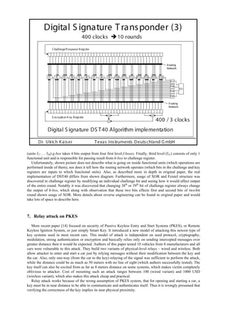 (units f17 … f20) g-box takes 4 bits output from four first level f-boxes. Finally, third level (f21) consists of only 1
functional unit and is responsible for passing result from h-box to challenge register.
Unfortunately, shown picture does not describe what is going on inside functional units (which operations are
performed inside of them), nor does it tell how the routing network operates (which bits in the challenge and key
registers are inputs to which functional units). Also, as described more in depth in original paper, the real
implementation of DST40 differs from shown diagram. Furthermore, usage of XOR and Feistel structure was
discovered in challenge register by modifying an individual challenge bit and seeing how it would affect output
of the entire round. Notably it was discovered that changing 38th
or 39th
bit of challenge register always change
the output of h-box, which along with observation that these two bits effects first and second bits of two-bit
round shown usage of XOR. More details about reverse engineering can be found in original paper and would
take lots of space to describe here.
7. Relay attack on PKES
More recent paper [14] focused on security of Passive Keyless Entry and Start Systems (PKES), or Remote
Keyless Ignition System, or just simply Smart Key. It introduced a new model of attacking this newest type of
key systems used in most recent cars. This model of attack is independent on used protocol, cryptography,
modulation, strong authentication or encryption and basically relies only on sending intercepted messages over
greater distance then it would be expected. Authors of this paper tested 10 vehicles from 8 manufacturers and all
cars were vulnerable to this attack. They build two variants of physical-level relays – wired and wireless. Both
allow attacker to enter and start a car just by relying messages without their modification between the key and
the car. Also, only one-way (from the car to the key) relaying of the signal was sufficient to perform the attack,
while the distance could be as much as 50 meters with no line of sight (which authors successfully tested). The
key itself can also be excited from as far as 8 meters distance on some systems, which makes victim completely
oblivious to attacker. Cost of mounting such an attack ranges between 100 (wired variant) and 1000 USD
(wireless variant), which also makes this attack cheap and practical.
Relay attack works because of the wrong assumption of PKES system, that for opening and starting a car, a
key must be in near distance to be able to communicate and authenticates itself. Thus it is wrongly presumed that
verifying the correctness of the key implies its near physical proximity.
 