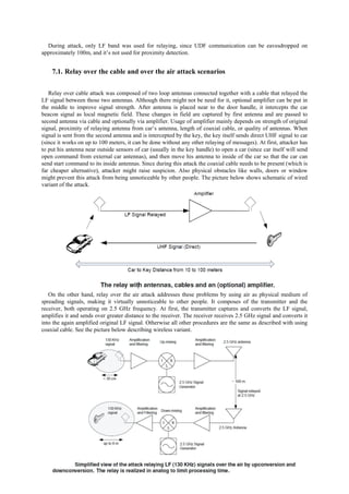 During attack, only LF band was used for relaying, since UDF communication can be eavesdropped on
approximately 100m, and it’s not used for proximity detection.
7.1. Relay over the cable and over the air attack scenarios
Relay over cable attack was composed of two loop antennas connected together with a cable that relayed the
LF signal between those two antennas. Although there might not be need for it, optional amplifier can be put in
the middle to improve signal strength. After antenna is placed near to the door handle, it intercepts the car
beacon signal as local magnetic field. These changes in field are captured by first antenna and are passed to
second antenna via cable and optionally via amplifier. Usage of amplifier mainly depends on strength of original
signal, proximity of relaying antenna from car’s antenna, length of coaxial cable, or quality of antennas. When
signal is sent from the second antenna and is intercepted by the key, the key itself sends direct UHF signal to car
(since it works on up to 100 meters, it can be done without any other relaying of messages). At first, attacker has
to put his antenna near outside sensors of car (usually in the key handle) to open a car (since car itself will send
open command from external car antennas), and then move his antenna to inside of the car so that the car can
send start command to its inside antennas. Since during this attack the coaxial cable needs to be present (which is
far cheaper alternative), attacker might raise suspicion. Also physical obstacles like walls, doors or window
might prevent this attack from being unnoticeable by other people. The picture below shows schematic of wired
variant of the attack.
On the other hand, relay over the air attack addresses these problems by using air as physical medium of
spreading signals, making it virtually unnoticeable to other people. It composes of the transmitter and the
receiver, both operating on 2.5 GHz frequency. At first, the transmitter captures and converts the LF signal,
amplifies it and sends over greater distance to the receiver. The receiver receives 2.5 GHz signal and converts it
into the again amplified original LF signal. Otherwise all other procedures are the same as described with using
coaxial cable. See the picture below describing wireless variant.
 
