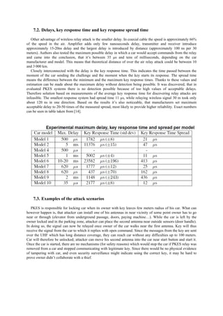 7.2. Delays, key response time and key response spread time
Other advantage of wireless relay attack is the smaller delay. In coaxial cable the speed is approximately 66%
of the speed in the air. Amplifier adds only few nanoseconds delay, transmitter and receiver introduce
approximately 15-20ns delay and the largest delay is introduced by distance (approximately 100 ns per 30
meters). Authors also tested the maximum possible delay in which a car would accept commands from the relay
and came into the conclusion, that it’s between 35 µs and tens of milliseconds, depending on the car
manufacturer and model. This means that theoretical distance of over the air relay attack could be between 10
and 3 000 km.
Closely interconnected with the delay is the key response time. This indicates the time passed between the
moment of the car sending the challenge and the moment when the key starts its response. The spread time
means the difference between the minimum and the maximum key response times. Thanks to these values and
estimation can be made about the maximum delay without detection being possible. It was discovered, that in
evaluated PKES systems there is no detection possible because of too high values of acceptable delays.
Therefore solution based on measurements of the average key response time for discovering relay attacks are
infeasible. The smallest response system had spread time 11 µs, while relaying wireless signal 30 m took only
about 120 ns in one direction. Based on the results it’s also noticeable, that manufacturers set maximum
acceptable delay to 20-50 times of the measured spread, most likely to provide higher reliability. Exact numbers
can be seen in table taken from [14].
7.3. Examples of the attack scenarios
PKES is responsible for locking car when its owner with key leaves few meters radius of his car. What can
however happen is, that attacker can install one of his antennas in near vicinity of some point owner has to go
near or through (elevator from underground passage, doors, paying machine…). While the car is left by the
owner locked and in the parking zone, attacker can place the second antenna near outside sensors (door handle).
In doing so, the signal can now be relayed once owner of the car walks near the first antenna. Key will thus
receive the signal from the car to which it replies with open command. Since the messages from the key are sent
over the UHF which has long distance coverage, they can reach car without any difficulties up to 100 meters.
Car will therefore be unlocked; attacker can move his second antenna into the car near start button and start it.
Once the car is started, there are no mechanisms (for safety reasons) which would stop the car if PKES relay was
removed from a car and stopped communicating with legitimate key. Since there would be no physical evidence
of tampering with car, and even security surveillance might indicate using the correct key, it may be hard to
prove owner didn’t collaborate with a thief.
 