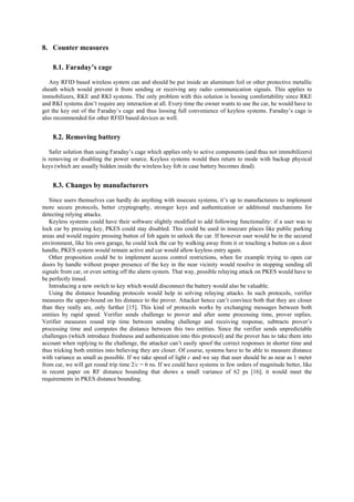 8. Counter measures
8.1. Faraday’s cage
Any RFID based wireless system can and should be put inside an aluminum foil or other protective metallic
sheath which would prevent it from sending or receiving any radio communication signals. This applies to
immobilizers, RKE and RKI systems. The only problem with this solution is loosing comfortability since RKE
and RKI systems don’t require any interaction at all. Every time the owner wants to use the car, he would have to
get the key out of the Faraday’s cage and thus loosing full convenience of keyless systems. Faraday’s cage is
also recommended for other RFID based devices as well.
8.2. Removing battery
Safer solution than using Faraday’s cage which applies only to active components (and thus not immobilizers)
is removing or disabling the power source. Keyless systems would then return to mode with backup physical
keys (which are usually hidden inside the wireless key fob in case battery becomes dead).
8.3. Changes by manufacturers
Since users themselves can hardly do anything with insecure systems, it’s up to manufacturers to implement
more secure protocols, better cryptography, stronger keys and authentication or additional mechanisms for
detecting relying attacks.
Keyless systems could have their software slightly modified to add following functionality: if a user was to
lock car by pressing key, PKES could stay disabled. This could be used in insecure places like public parking
areas and would require pressing button of fob again to unlock the car. If however user would be in the secured
environment, like his own garage, he could lock the car by walking away from it or touching a button on a door
handle, PKES system would remain active and car would allow keyless entry again.
Other proposition could be to implement access control restrictions, when for example trying to open car
doors by handle without proper presence of the key in the near vicinity would resolve in stopping sending all
signals from car, or even setting off the alarm system. That way, possible relaying attack on PKES would have to
be perfectly timed.
Introducing a new switch to key which would disconnect the battery would also be valuable.
Using the distance bounding protocols would help in solving relaying attacks. In such protocols, verifier
measures the upper-bound on his distance to the prover. Attacker hence can’t convince both that they are closer
than they really are, only further [15]. This kind of protocols works by exchanging messages between both
entities by rapid speed. Verifier sends challenge to prover and after some processing time, prover replies.
Verifier measures round trip time between sending challenge and receiving response, subtracts prover’s
processing time and computes the distance between this two entities. Since the verifier sends unpredictable
challenges (which introduce freshness and authentication into this protocol) and the prover has to take them into
account when replying to the challenge, the attacker can’t easily spoof the correct responses in shorter time and
thus tricking both entities into believing they are closer. Of course, systems have to be able to measure distance
with variance as small as possible. If we take speed of light c and we say that user should be as near as 1 meter
from car, we will get round trip time 2/c = 6 ns. If we could have systems in few orders of magnitude better, like
in recent paper on RF distance bounding that shows a small variance of 62 ps [16]; it would meet the
requirements in PKES distance bounding.
 