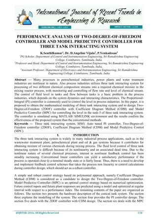 @IJRTER-2016, All Rights Reserved 110
PERFORMANCE ANALYSIS OF TWO-DEGREE-OF-FREEDOM
CONTROLLER AND MODEL PREDICTIVE CONTROLLER FOR
THREE TANK INTERACTING SYSTEM
K.Senthilkumar1
, Dr. D.Angeline Vijula2
, P.Venkadesan3
1
PG Scholar, Department of Control and Instrumentation Engineering, Sri Ramakrishna Engineering
College, Coimbatore, Tamilnadu, India,
2
Professor and Head, Department of Control and Instrumentation Engineering, Sri Ramakrishna Engineering
College, Coimbatore, Tamilnadu, India,
3
Assistant Professor, Department of Electronics and Instrumentation Engineering, Sri Ramakrishna
Engineering College, Coimbatore, Tamilnadu, India
Abstract — Many processes in petrochemical industries, power plants and water treatment
industries are nonlinear in nature. Also process industries utilizes three tank interacting system for
processing of two different chemical composition streams into a required chemical mixture in the
mixing reactor process, with monitoring and controlling of flow rate and level of chemical stream.
The control of fluid level in tanks and flow between tanks is a basic problem in the process
industries, which depends on the system dynamics and interacting characteristics. The Proportional-
Integral (PI) controller is commonly used to control the level in process industries. In this paper, it is
proposed to obtain the mathematical modeling of three tank interacting system and to design Two-
Degree-of-Freedom (2DOF) controller with Coefficient Diagram Method (CDM) and Model
Predictive Controller (MPC) for controlling the level in the tank-3 of three tank interacting system.
The controller is simulated using MATLAB/ SIMULINK environment and the results confirm the
effectiveness of the proposed system than the conventional methods.
Keywords — Three tank interacting system, SISO, Auto tuned PI controller, Two-Degree-of-
Freedom controller (2DOF), Coefficient Diagram Method (CDM) and Model Predictive Control
(MPC).
I. INTRODUCTION
The three tank interacting system is widely in many industrial process applications, such as in the
wastewater treatment plant, petrochemical plant and oil & gas systems because it contributes for
obtaining mixture of various chemicals during mixing process. The fluid level control of three tank
interacting system is difficult because of its nonlinearity and an associated dead time. Due to the
nonlinear nature of several chemical processes, interest in nonlinear feedback control has been
steadily increasing. Conventional linear controllers can yield a satisfactory performance if the
process is operated close to a nominal steady state or is fairly linear. Thus, there is a need to develop
and implement feedback control schemes that takes the process non linearity in control calculations
during controller design, which should act as a robust controller.
A simple and robust control strategy based on polynomial approach, namely Coefficient Diagram
Method (CDM) is considered as a candidate to design the Two-Degree-of-Freedom controller.
Model Predictive Controller (MPC) is an optimal control strategy based on numerical optimization.
Future control inputs and future plant responses are predicted using a model and optimized at regular
interval with respect to a performance index. The remaining contents of the paper are organized as
follows. The section two presents the hardware description of the conical tank system. The section
three explains the modelling of the system. The section four provides the PI controller design. The
section five deals with the 2DOF controller with CDM design. The section six deals with the MPC
 