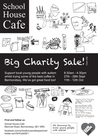 School
House
Cafe
Big Charity Sale!
Support local young people with autism
whilst trying some of the best coffee in
Bermondsey. We’ve got great food too!
Find and follow us
School House Cafe
Monnow Road, Bermondsey, SE1 5RN
facebook.com/schoolhousecafespaschool
twitter.com/SHCafeSE1
All drawings by
local young people
with autism
8:30am - 4:30pm
27th - 28th Sept
11th - 12th Oct
Cashonly
 
