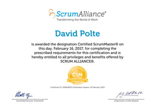 David Polte
is awarded the designation Certified ScrumMaster® on
this day, February 16, 2017, for completing the
prescribed requirements for this certification and is
hereby entitled to all privileges and benefits offered by
SCRUM ALLIANCE®.
Certificant ID: 000616933 Certification Expires: 16 February 2019
Certified Scrum Trainer® Chairman of the Board
 